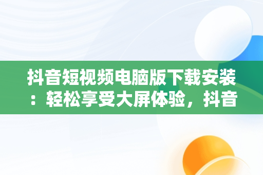 抖音短视频电脑版下载安装：轻松享受大屏体验，抖音短视频下载安装最新版电脑版 