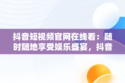 抖音短视频官网在线看：随时随地享受娱乐盛宴，抖音短视频官网在线看 