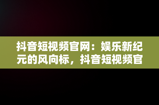 抖音短视频官网：娱乐新纪元的风向标，抖音短视频官网客服电话 
