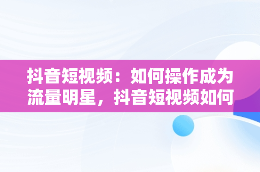 抖音短视频：如何操作成为流量明星，抖音短视频如何操作赚钱 