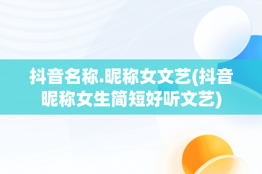 抖音名称.昵称女文艺(抖音昵称女生简短好听文艺)