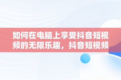 如何在电脑上享受抖音短视频的无限乐趣，抖音短视频如何在电脑上观看 