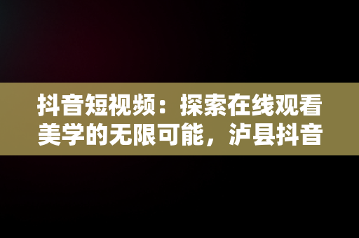 抖音短视频：探索在线观看美学的无限可能，泸县抖音在线看短视频 