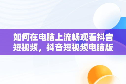 如何在电脑上流畅观看抖音短视频，抖音短视频电脑版2021 