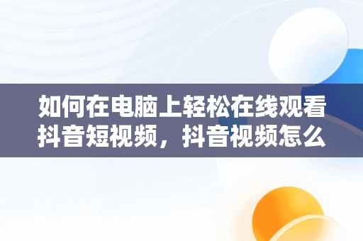 如何在电脑上轻松在线观看抖音短视频，抖音视频怎么电脑看 