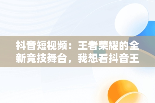 抖音短视频：王者荣耀的全新竞技舞台，我想看抖音王者 