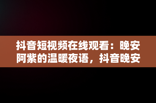抖音短视频在线观看：晚安阿紫的温暖夜语，抖音晚安阿紫是做什么工作的 