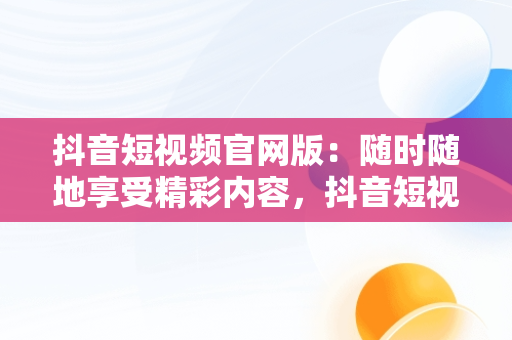 抖音短视频官网版：随时随地享受精彩内容，抖音短视频在线观看官网版免费 
