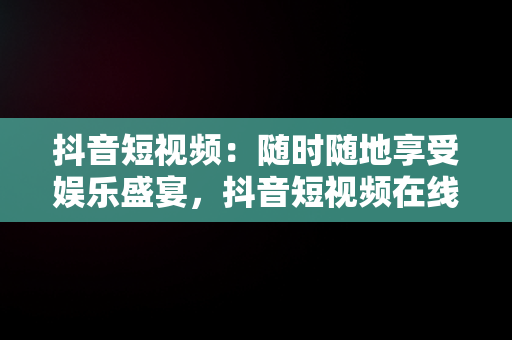 抖音短视频：随时随地享受娱乐盛宴，抖音短视频在线观看网页版 