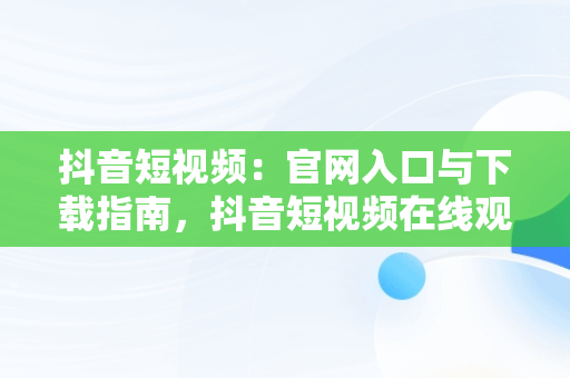 抖音短视频：官网入口与下载指南，抖音短视频在线观看官网入口下载免费 