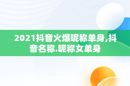 2021抖音火爆昵称单身,抖音名称.昵称女单身