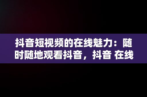 抖音短视频的在线魅力：随时随地观看抖音，抖音 在线观看 