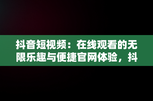 抖音短视频：在线观看的无限乐趣与便捷官网体验，抖音短视频在线使用观看官网怎么关闭 