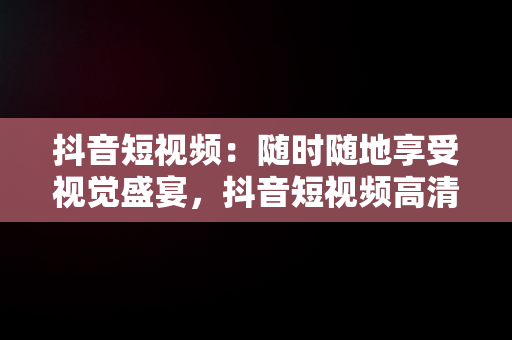 抖音短视频：随时随地享受视觉盛宴，抖音短视频****观看 