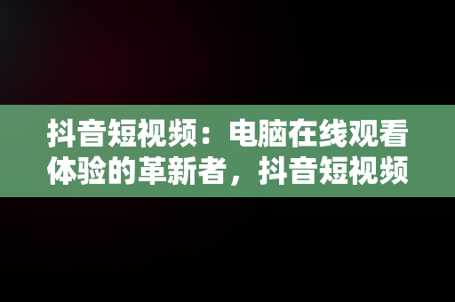 抖音短视频：电脑在线观看体验的革新者，抖音短视频在线使用看电脑可以吗 