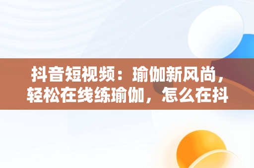 抖音短视频：瑜伽新风尚，轻松在线练瑜伽，怎么在抖音里面找瑜伽直播课 