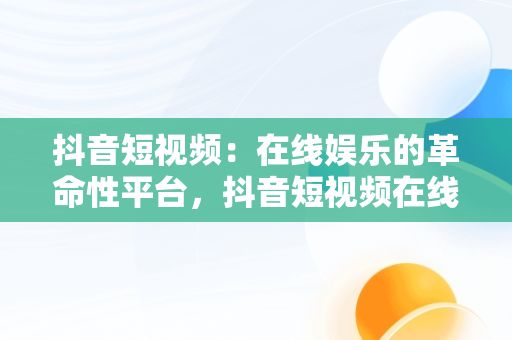 抖音短视频：在线娱乐的革命性平台，抖音短视频在线网页 