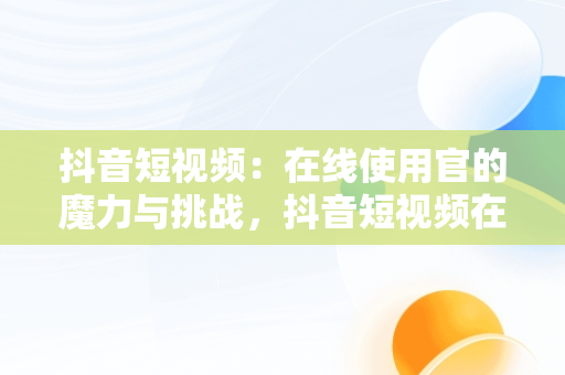 抖音短视频：在线使用官的魔力与挑战，抖音短视频在线是什么意思 