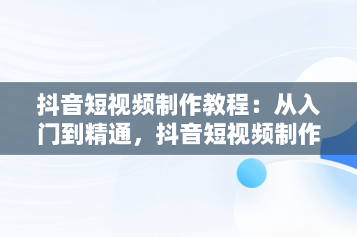 抖音短视频制作教程：从入门到精通，抖音短视频制作教程怎么做 