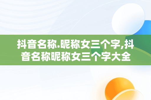 抖音名称.昵称女三个字,抖音名称昵称女三个字大全