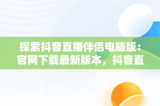 探索抖音直播伴侣电脑版：官网下载最新版本，抖音直播伴侣电脑版怎么弄? 