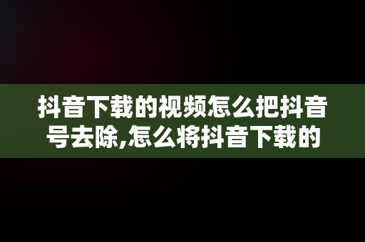 抖音下载的视频怎么把抖音号去除,怎么将抖音下载的视频的抖音号去掉