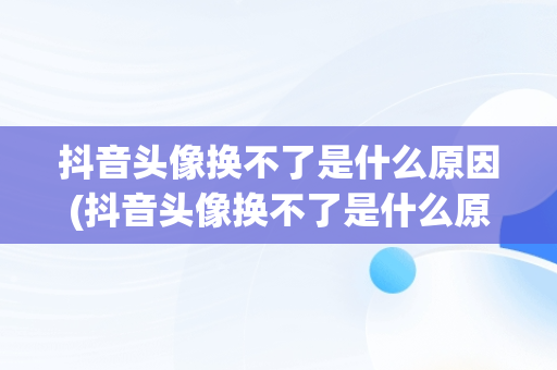 抖音头像换不了是什么原因(抖音头像换不了是什么原因显示相册没授权)