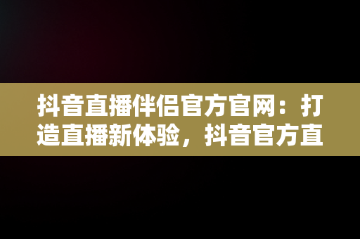 抖音直播伴侣官方官网：打造直播新体验，抖音官方直播伴侣怎么用 