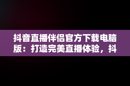 抖音直播伴侣官方下载电脑版：打造完美直播体验，抖音直播伴侣官方下载电脑版安装 