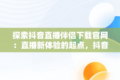 探索抖音直播伴侣下载官网：直播新体验的起点，抖音直播伴侣下载官网最新版 