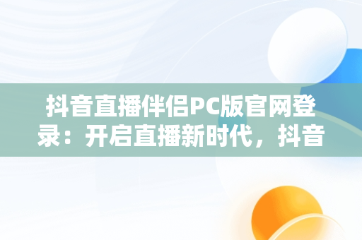 抖音直播伴侣PC版官网登录：开启直播新时代，抖音直播伴侣电脑版怎么弄? 