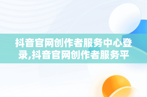 抖音官网创作者服务中心登录,抖音官网创作者服务平台