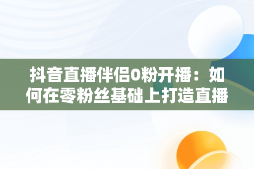 抖音直播伴侣0粉开播：如何在零粉丝基础上打造直播神话，抖音直播伴侣开播要求 
