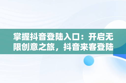 掌握抖音登陆入口：开启无限创意之旅，抖音来客登陆入口 