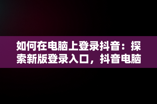 如何在电脑上登录抖音：探索新版登录入口，抖音电脑版登陆入口 