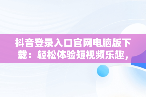 抖音登录入口官网电脑版下载：轻松体验短视频乐趣，抖音电脑版官方网址 
