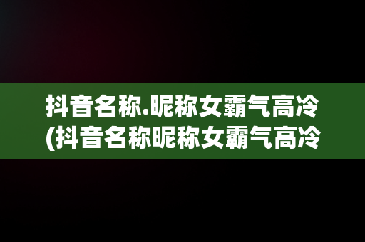 抖音名称.昵称女霸气高冷(抖音名称昵称女霸气高冷英文)