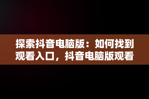探索抖音电脑版：如何找到观看入口，抖音电脑版观看入口怎么设置 