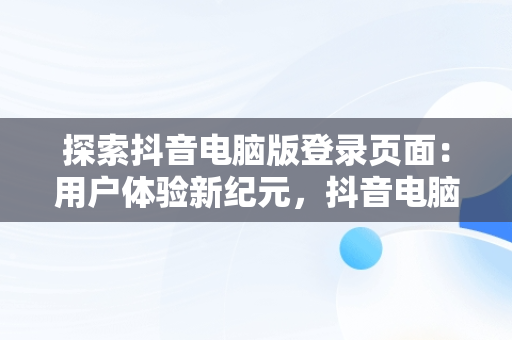 探索抖音电脑版登录页面：用户体验新纪元，抖音电脑端登录页面 
