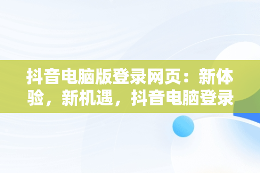 抖音电脑版登录网页：新体验，新机遇，抖音电脑登录网页版 