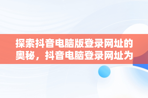 探索抖音电脑版登录网址的奥秘，抖音电脑登录网址为什么打不开 