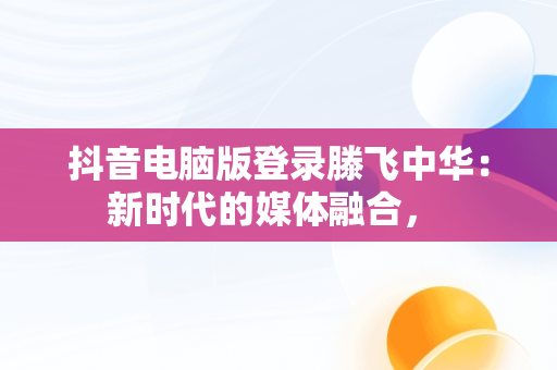 抖音电脑版登录滕飞中华：新时代的媒体融合， 