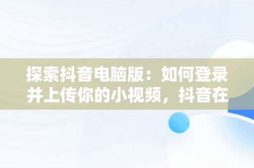 探索抖音电脑版：如何登录并上传你的小视频，抖音在电脑上登录有影响吗 