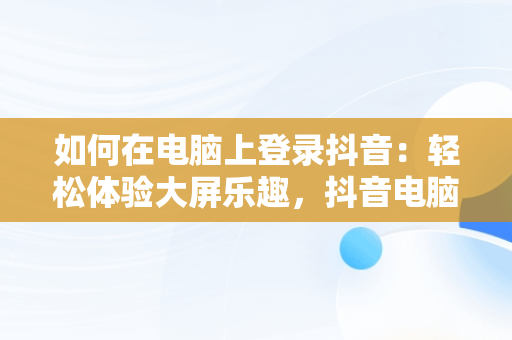 如何在电脑上登录抖音：轻松体验大屏乐趣，抖音电脑版登录抖音账号 