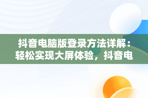抖音电脑版登录方法详解：轻松实现大屏体验，抖音电脑端怎么登录 