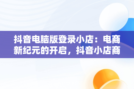 抖音电脑版登录小店：电商新纪元的开启，抖音小店商家登陆电脑版 