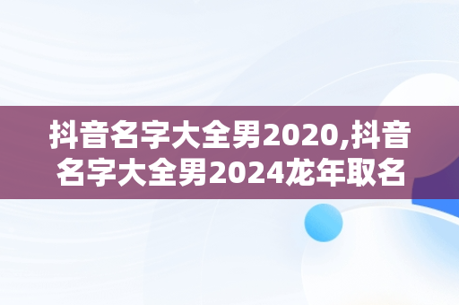 抖音名字大全男2020,抖音名字大全男2024龙年取名