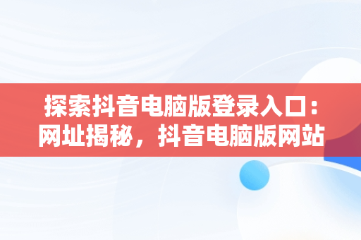 探索抖音电脑版登录入口：网址揭秘，抖音电脑版网站 