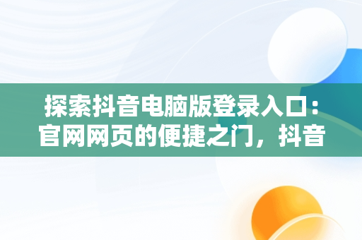 探索抖音电脑版登录入口：官网网页的便捷之门，抖音电脑官方网站登录 