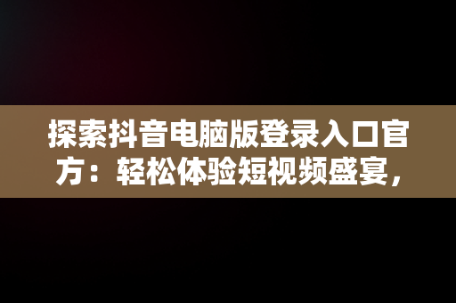 探索抖音电脑版登录入口官方：轻松体验短视频盛宴，抖音电脑版登录入口官方下载 